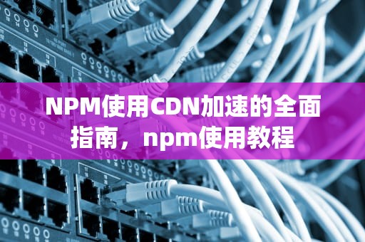NPM使用CDN加速的全面指南，npm使用教程
