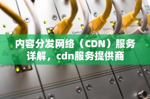 内容分发网络（CDN）服务详解，cdn服务提供商