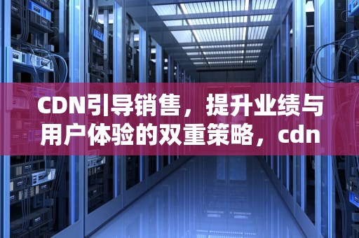 CDN引导销售，提升业绩与用户体验的双重策略，cdn引导销售第一步