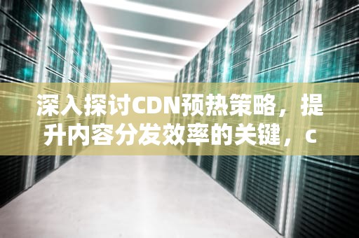 深入探讨CDN预热策略，提升内容分发效率的关键，cdn预热概念