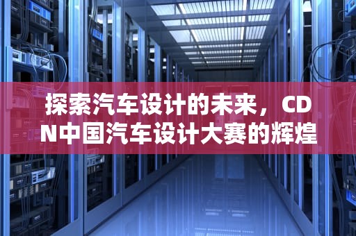 探索汽车设计的未来，CDN中国汽车设计大赛的辉煌与奖金荣耀，cdn大赛