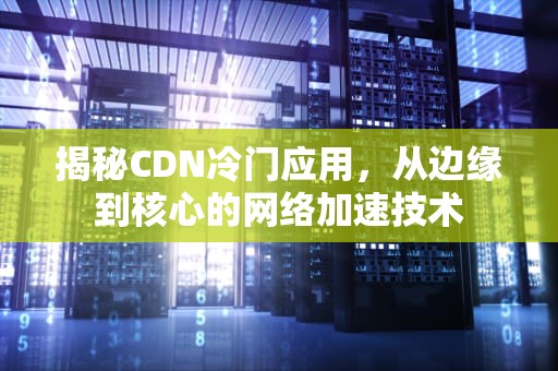 揭秘CDN冷门应用，从边缘到核心的网络加速技术