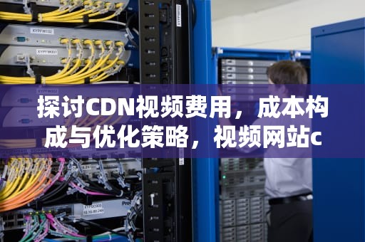 探讨CDN视频费用，成本构成与优化策略，视频网站cdn费用