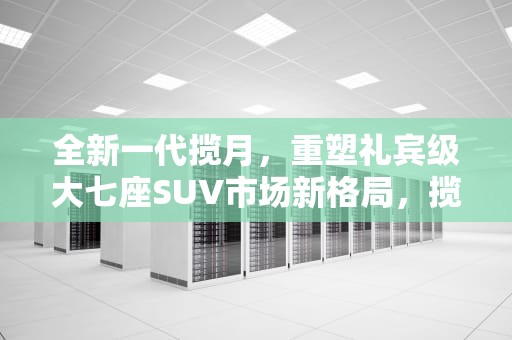 全新一代揽月，重塑礼宾级大七座SUV市场新格局，揽月CDM多久上市