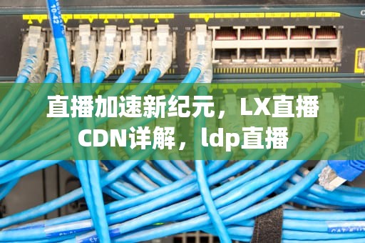 直播加速新纪元，LX直播CDN详解，ldp直播