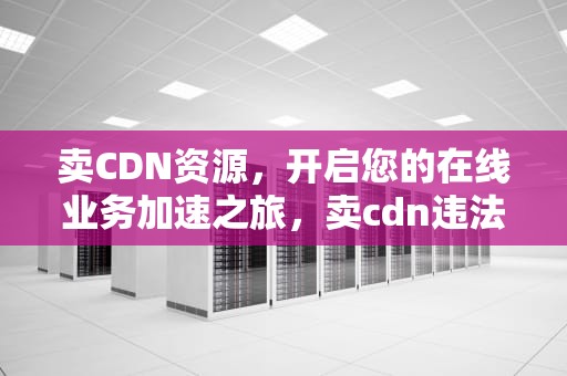卖CDN资源，开启您的在线业务加速之旅，卖cdn违法吗