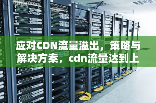 应对CDN流量溢出，策略与解决方案，cdn流量达到上限