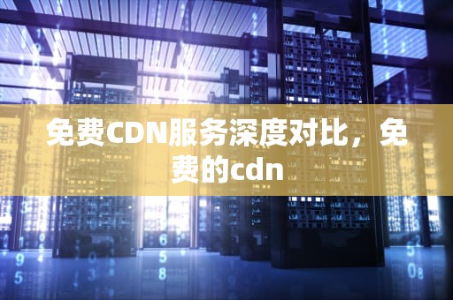 免费CDN服务深度对比，免费的cdn