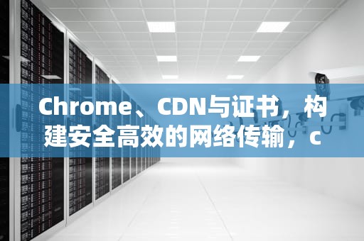Chrome、CDN与证书，构建安全高效的网络传输，chrome证书管理