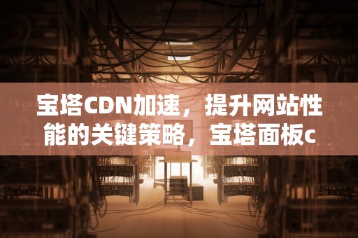 宝塔CDN加速，提升网站性能的关键策略，宝塔面板cdn加速