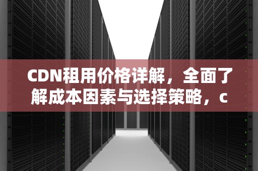 CDN租用价格详解，全面了解成本因素与选择策略，cdn费用