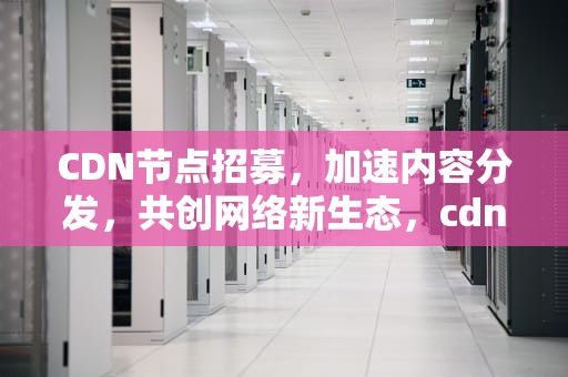 CDN节点招募，加速内容分发，共创网络新生态，cdn节点赚钱吗