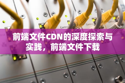前端文件CDN的深度探索与实践，前端文件下载