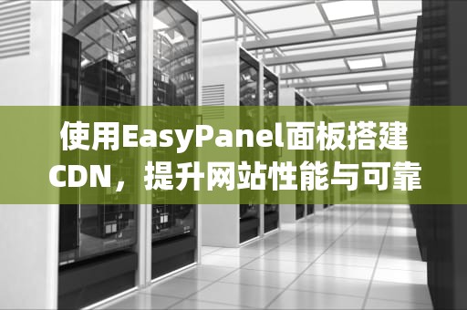 使用EasyPanel面板搭建CDN，提升网站性能与可靠性的一站式解决方案，easypanel面板