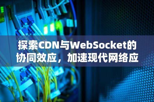 探索CDN与WebSocket的协同效应，加速现代网络应用，cdn支持websocket
