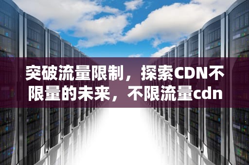 突破流量限制，探索CDN不限量的未来，不限流量cdn
