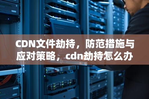 CDN文件劫持，防范措施与应对策略，cdn劫持怎么办