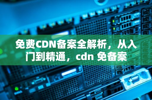 免费CDN备案全解析，从入门到精通，cdn 免备案