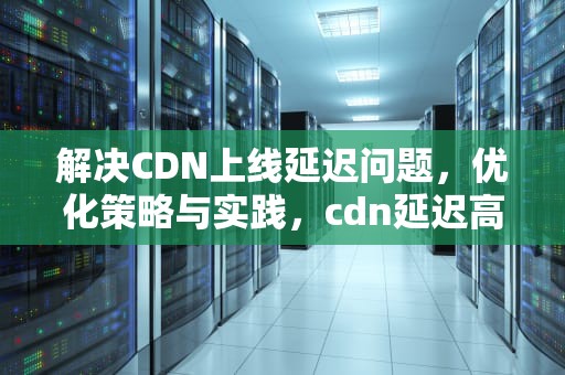 解决CDN上线延迟问题，优化策略与实践，cdn延迟高