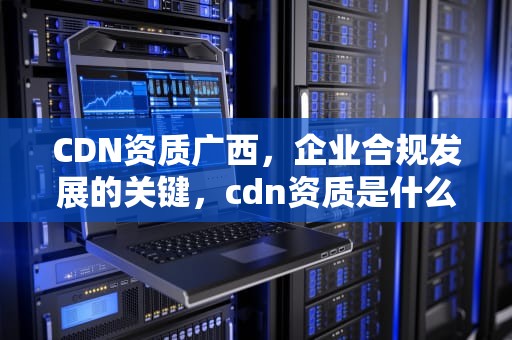 CDN资质广西，企业合规发展的关键，cdn资质是什么