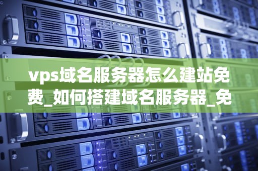 vps域名服务器怎么建站免费_如何搭建域名服务器_免费使用VPS域名服务器建站的全面指南