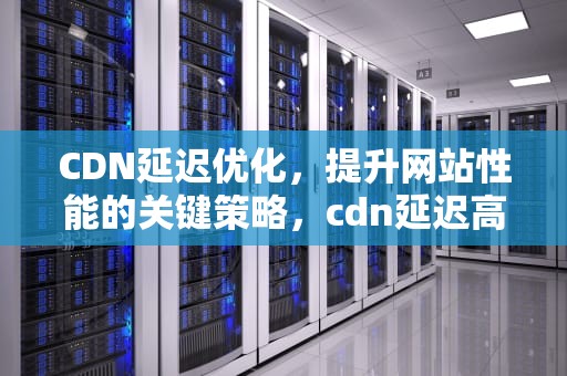 CDN延迟优化，提升网站性能的关键策略，cdn延迟高