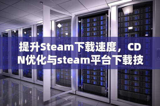 提升Steam下载速度，CDN优化与steam平台下载技巧，下载微信