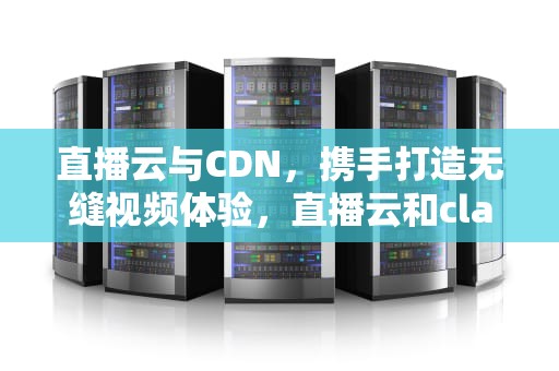 直播云与CDN，携手打造无缝视频体验，直播云和classin的区别