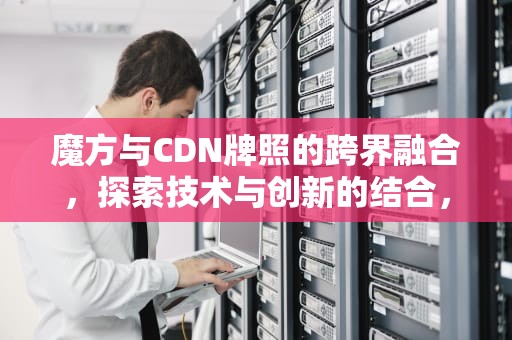 魔方与CDN牌照的跨界融合，探索技术与创新的结合，cdn牌照有什么好处