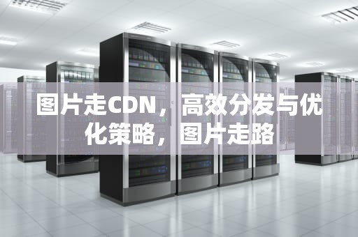 图片走CDN，高效分发与优化策略，图片走路