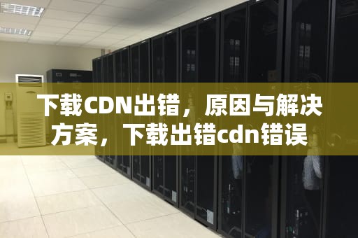 下载CDN出错，原因与解决方案，下载出错cdn错误
