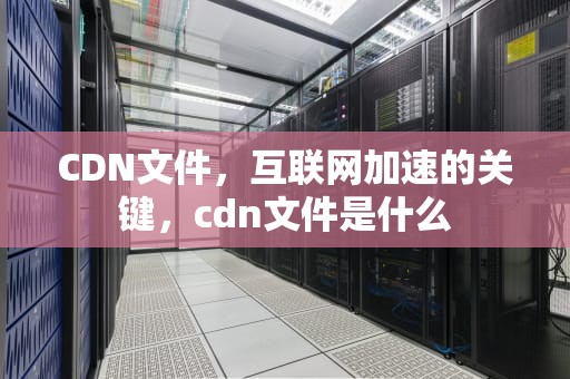CDN文件，互联网加速的关键，cdn文件是什么