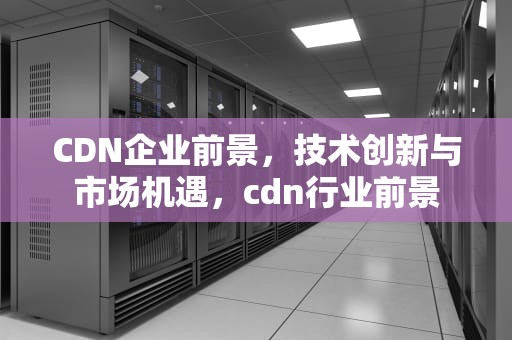 CDN企业前景，技术创新与市场机遇，cdn行业前景