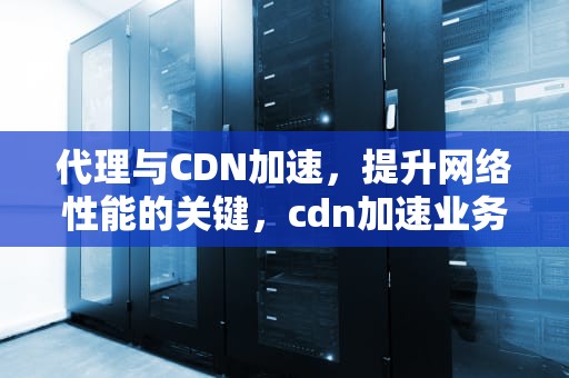 代理与CDN加速，提升网络性能的关键，cdn加速业务