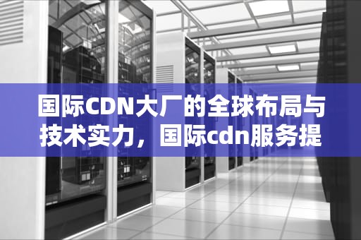 国际CDN大厂的全球布局与技术实力，国际cdn服务提供商