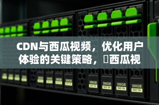 CDN与西瓜视频，优化用户体验的关键策略， 西瓜视频