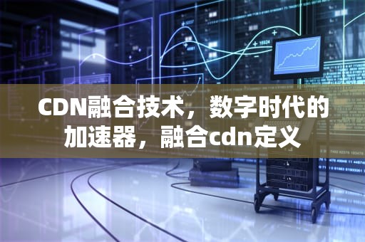 CDN融合技术，数字时代的加速器，融合cdn定义