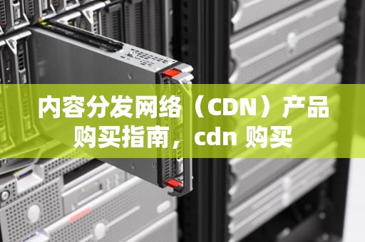内容分发网络（CDN）产品购买指南，cdn 购买