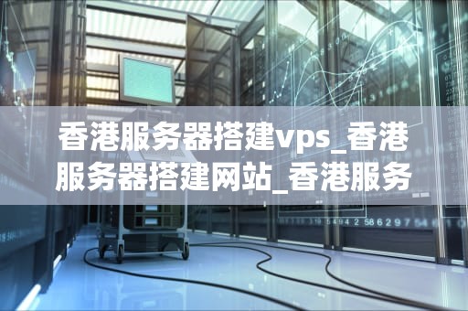 香港服务器搭建vps_香港服务器搭建网站_香港服务器搭建VPS的全面指南