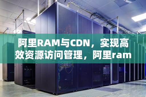 阿里RAM与CDN，实现高效资源访问管理，阿里ram是什么