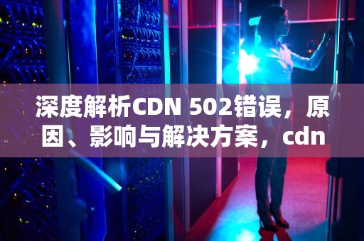 深度解析CDN 502错误，原因、影响与解决方案，cdn502错误