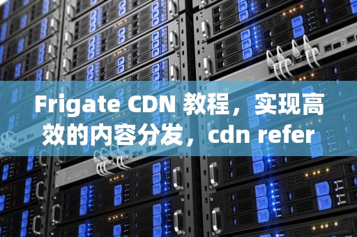 Frigate CDN 教程，实现高效的内容分发，cdn referer