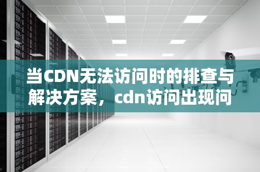 当CDN无法访问时的排查与解决方案，cdn访问出现问题