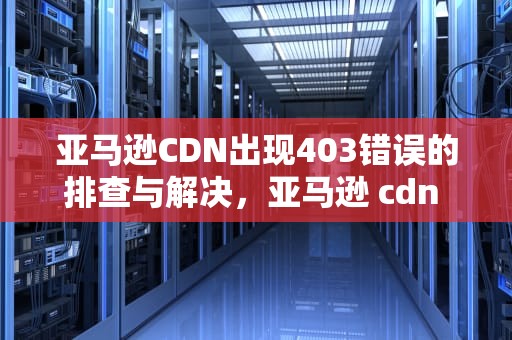 亚马逊CDN出现403错误的排查与解决，亚马逊 cdn 免费