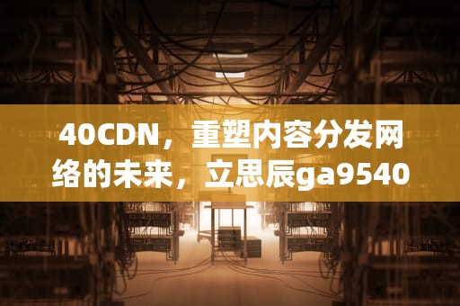 40CDN，重塑内容分发网络的未来，立思辰ga9540cdn