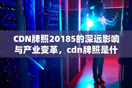 CDN牌照20185的深远影响与产业变革，cdn牌照是什么意思