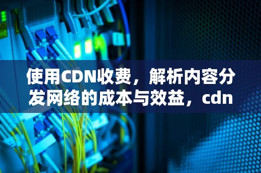 使用CDN收费，解析内容分发网络的成本与效益，cdn如何收费