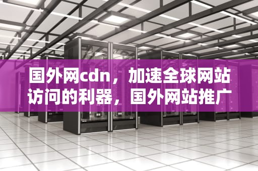 国外网cdn，加速全球网站访问的利器，国外网站推广平台有哪些?