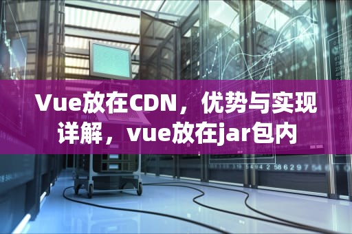 Vue放在CDN，优势与实现详解，vue放在jar包内