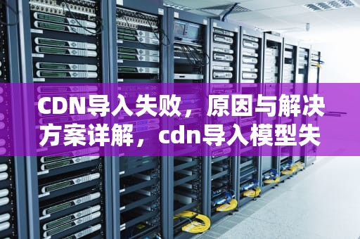 CDN导入失败，原因与解决方案详解，cdn导入模型失败